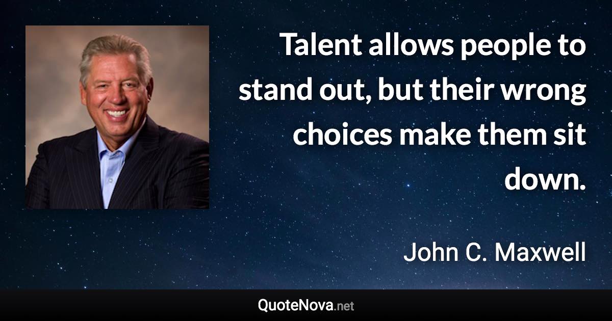 Talent allows people to stand out, but their wrong choices make them sit down. - John C. Maxwell quote