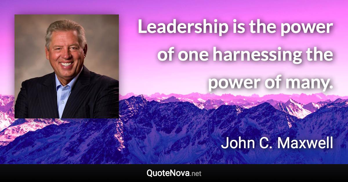 Leadership is the power of one harnessing the power of many. - John C. Maxwell quote