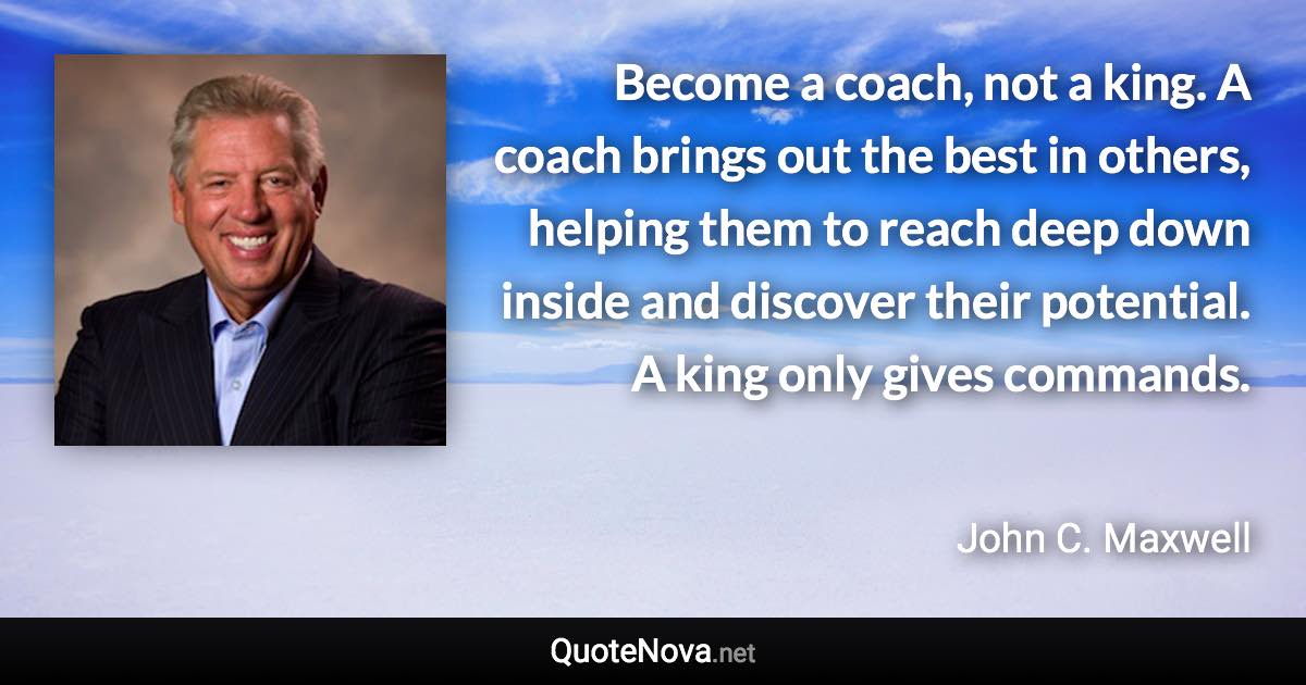 Become a coach, not a king. A coach brings out the best in others, helping them to reach deep down inside and discover their potential. A king only gives commands. - John C. Maxwell quote