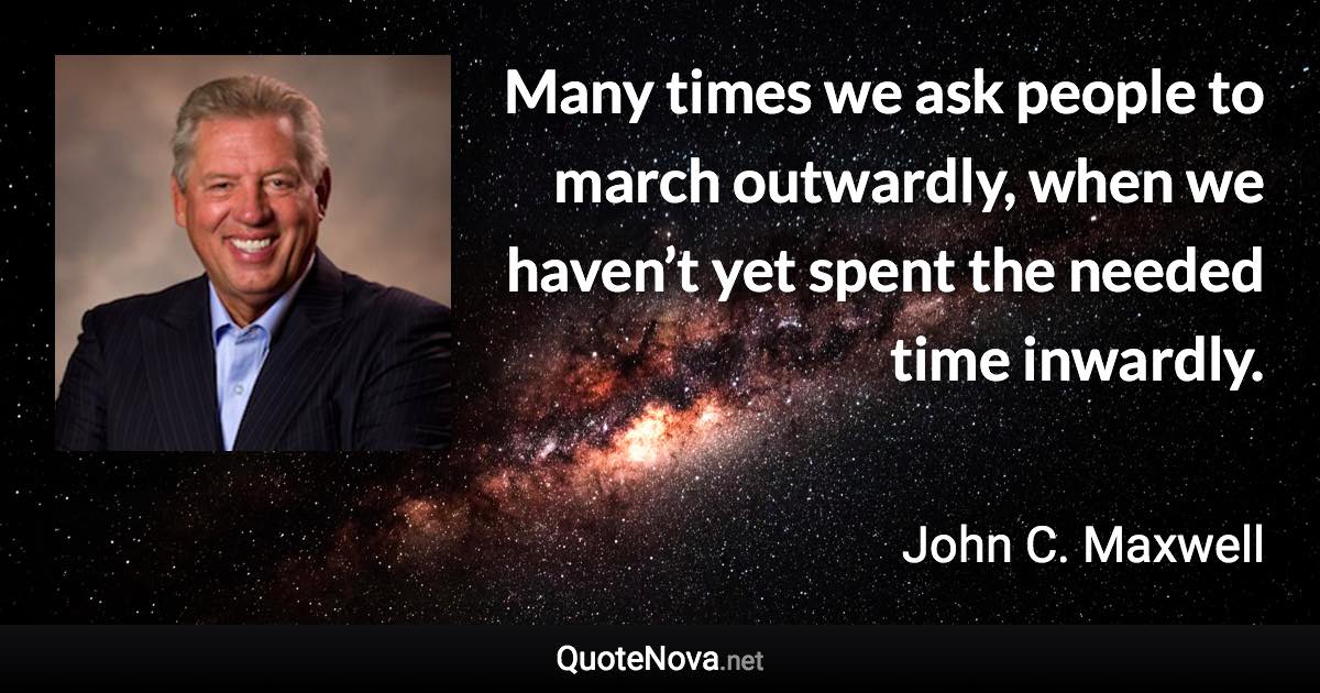 Many times we ask people to march outwardly, when we haven’t yet spent the needed time inwardly. - John C. Maxwell quote