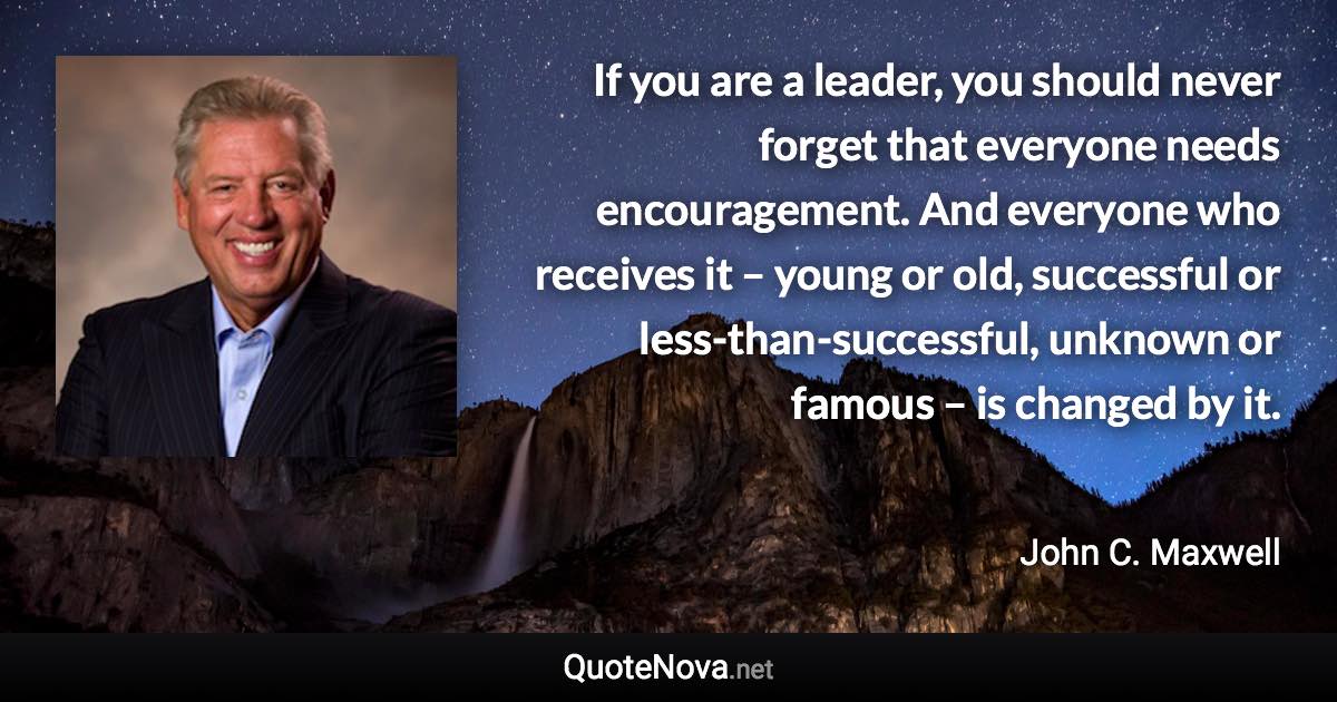 If you are a leader, you should never forget that everyone needs encouragement. And everyone who receives it – young or old, successful or less-than-successful, unknown or famous – is changed by it. - John C. Maxwell quote