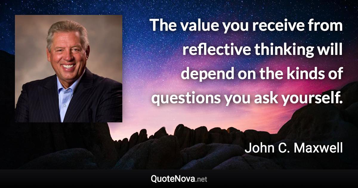 The value you receive from reflective thinking will depend on the kinds of questions you ask yourself. - John C. Maxwell quote