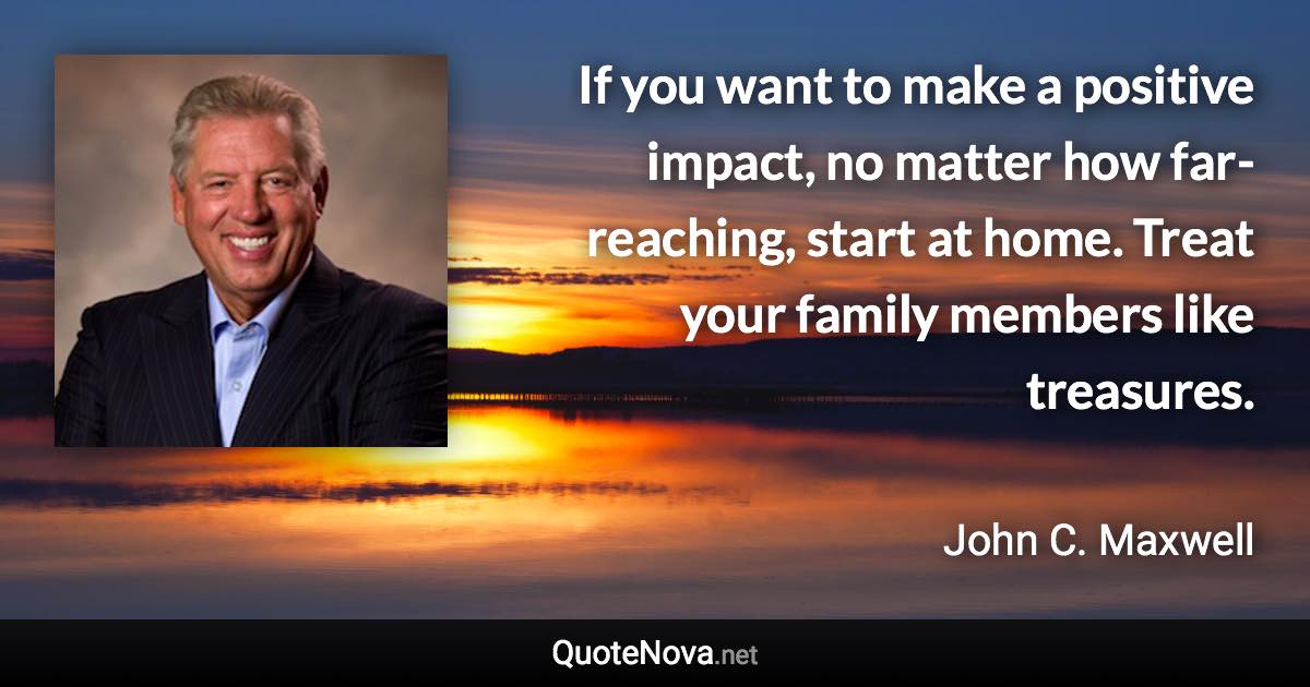 If you want to make a positive impact, no matter how far-reaching, start at home. Treat your family members like treasures. - John C. Maxwell quote