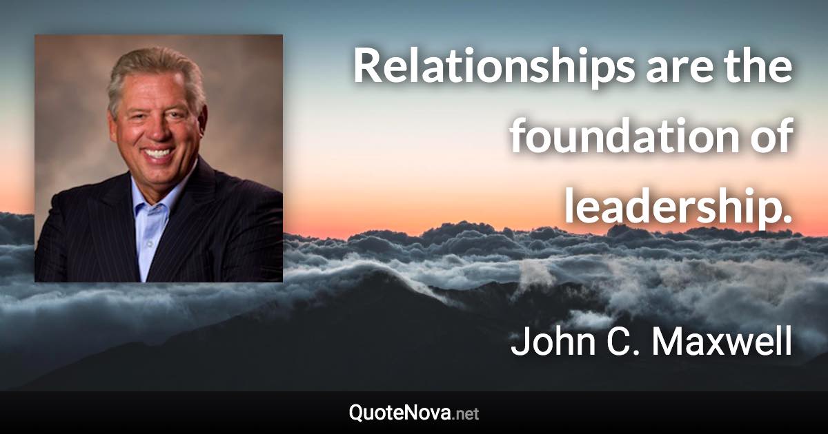 Relationships are the foundation of leadership. - John C. Maxwell quote