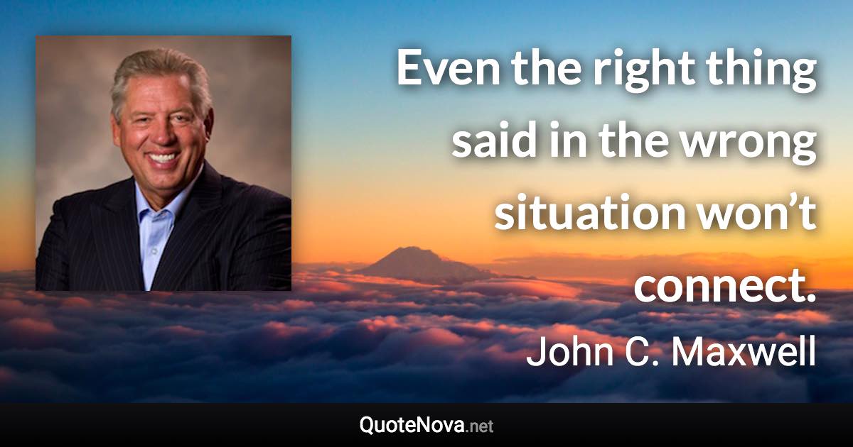 Even the right thing said in the wrong situation won’t connect. - John C. Maxwell quote