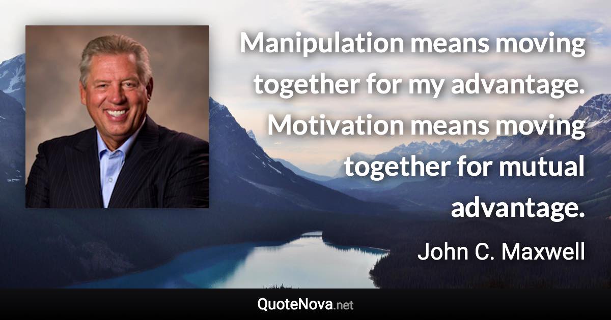 Manipulation means moving together for my advantage. Motivation means moving together for mutual advantage. - John C. Maxwell quote