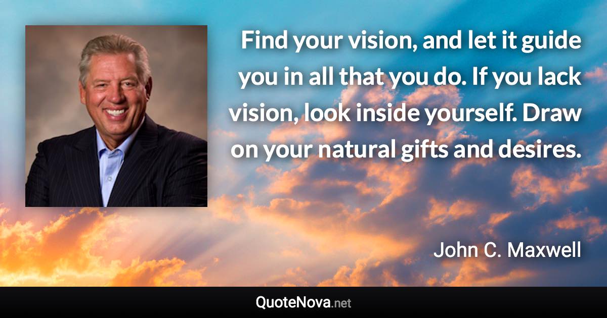Find your vision, and let it guide you in all that you do. If you lack vision, look inside yourself. Draw on your natural gifts and desires. - John C. Maxwell quote