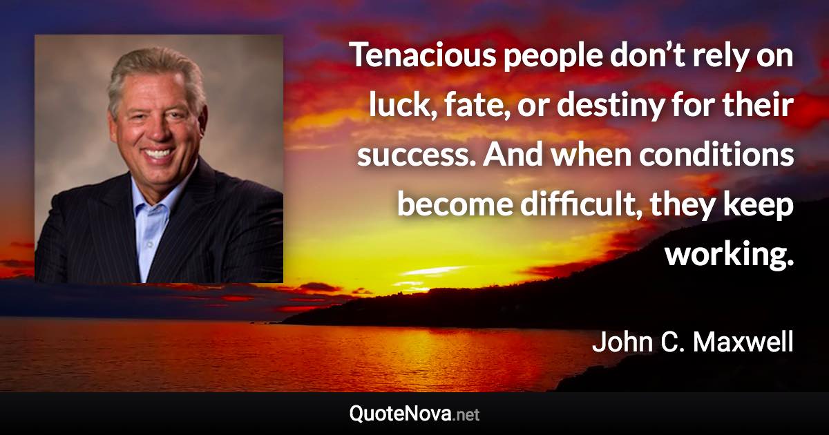 Tenacious people don’t rely on luck, fate, or destiny for their success. And when conditions become difficult, they keep working. - John C. Maxwell quote