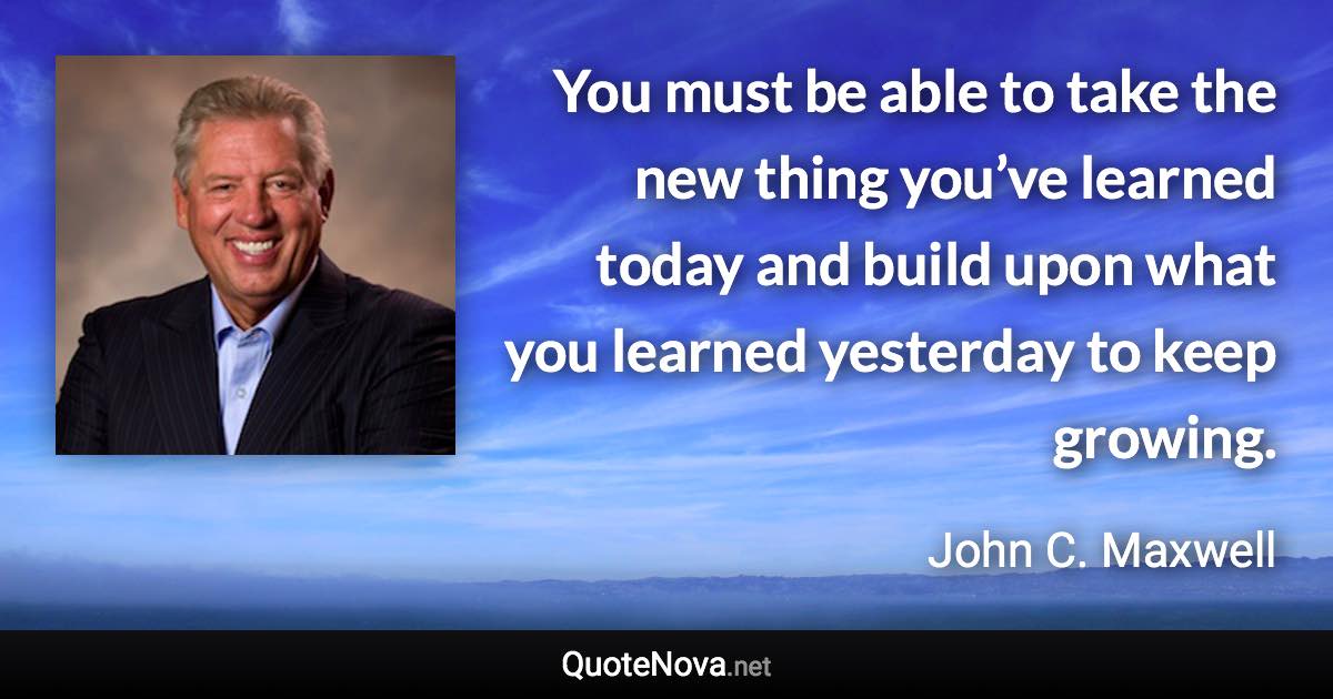 You must be able to take the new thing you’ve learned today and build upon what you learned yesterday to keep growing. - John C. Maxwell quote