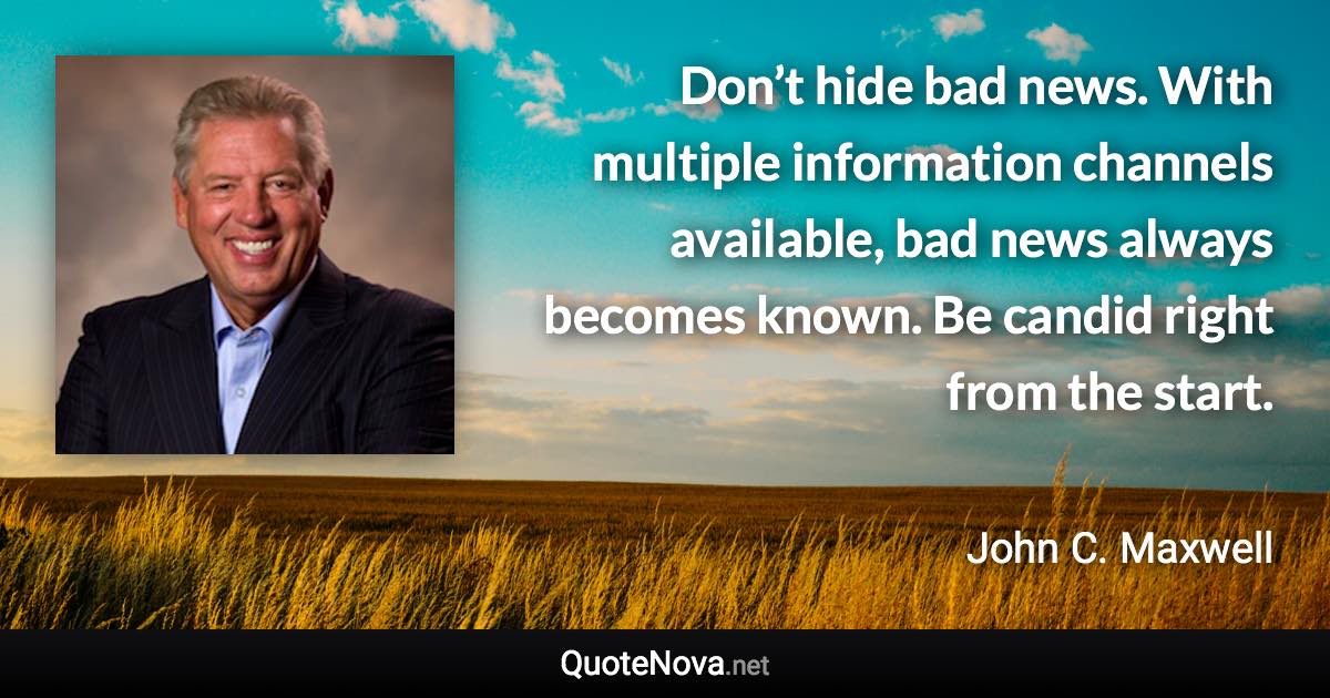 Don’t hide bad news. With multiple information channels available, bad news always becomes known. Be candid right from the start. - John C. Maxwell quote