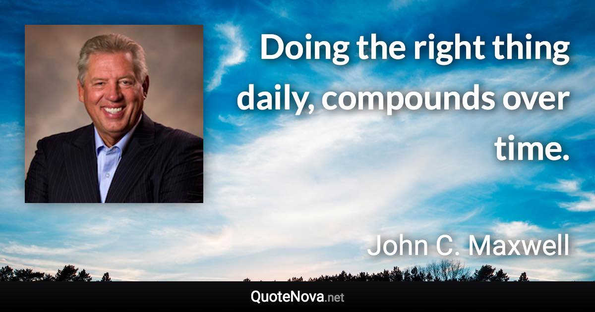 Doing the right thing daily, compounds over time. - John C. Maxwell quote