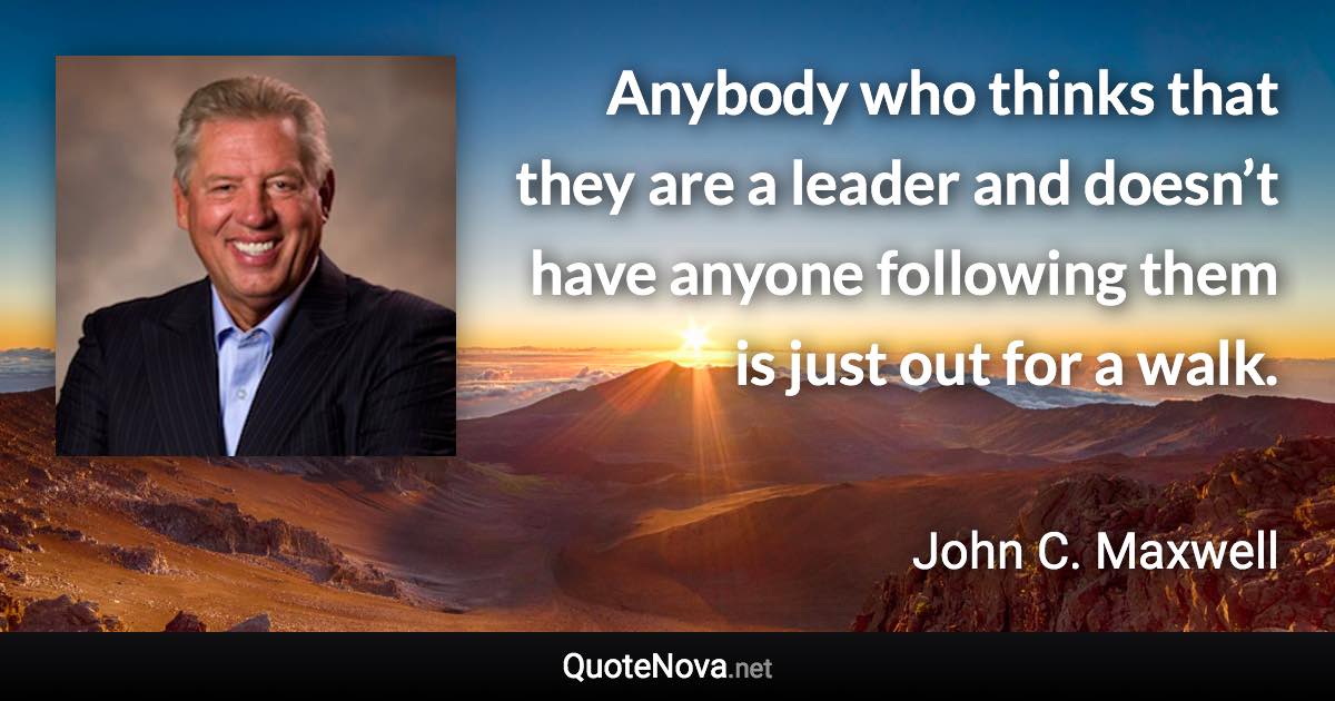 Anybody who thinks that they are a leader and doesn’t have anyone following them is just out for a walk. - John C. Maxwell quote