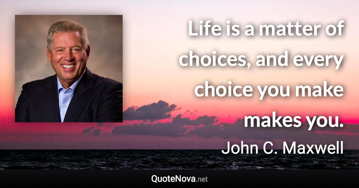 Life is a matter of choices, and every choice you make makes you. - John C. Maxwell quote