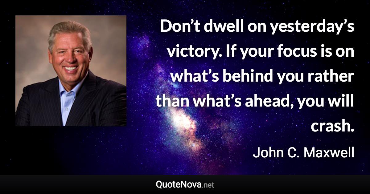 Don’t dwell on yesterday’s victory. If your focus is on what’s behind you rather than what’s ahead, you will crash. - John C. Maxwell quote
