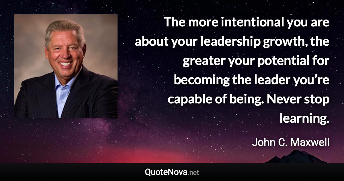 The more intentional you are about your leadership growth, the greater your potential for becoming the leader you’re capable of being. Never stop learning. - John C. Maxwell quote