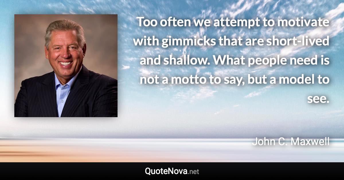 Too often we attempt to motivate with gimmicks that are short-lived and shallow. What people need is not a motto to say, but a model to see. - John C. Maxwell quote