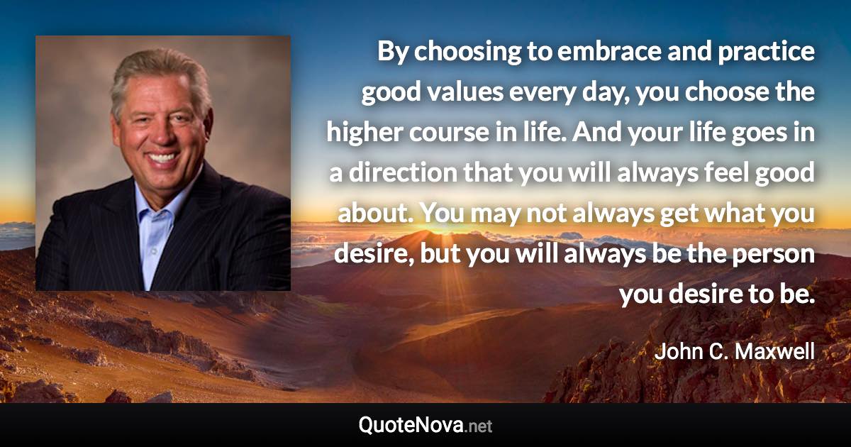 By choosing to embrace and practice good values every day, you choose the higher course in life. And your life goes in a direction that you will always feel good about. You may not always get what you desire, but you will always be the person you desire to be. - John C. Maxwell quote