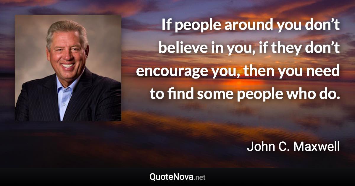 If people around you don’t believe in you, if they don’t encourage you, then you need to find some people who do. - John C. Maxwell quote