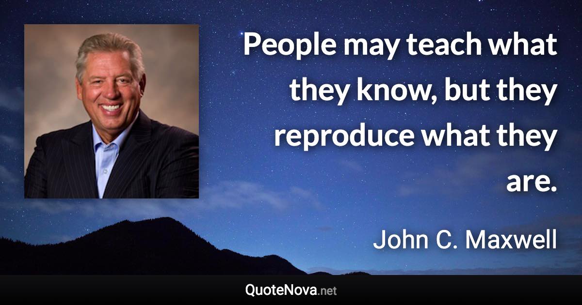 People may teach what they know, but they reproduce what they are. - John C. Maxwell quote