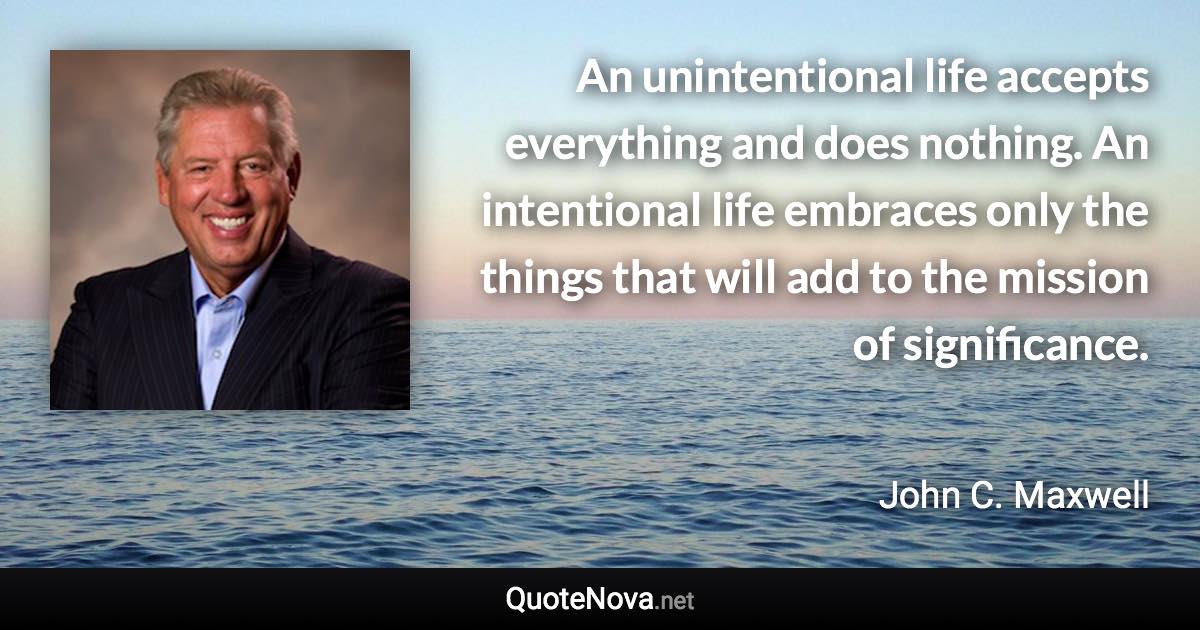 An unintentional life accepts everything and does nothing. An intentional life embraces only the things that will add to the mission of significance. - John C. Maxwell quote