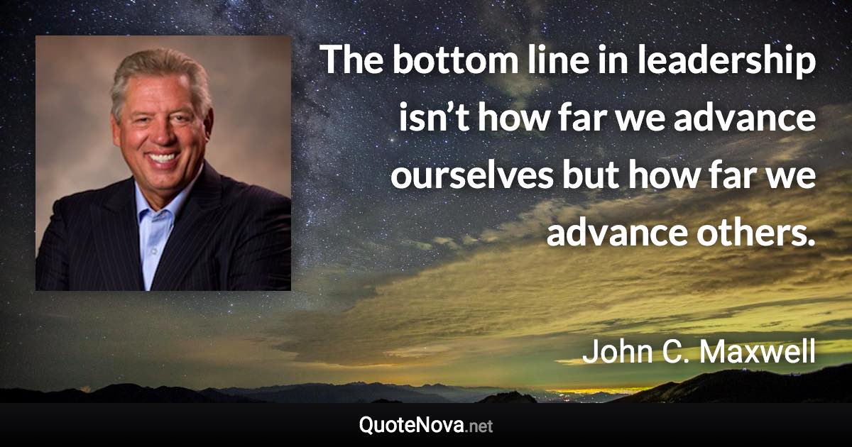 The bottom line in leadership isn’t how far we advance ourselves but how far we advance others. - John C. Maxwell quote