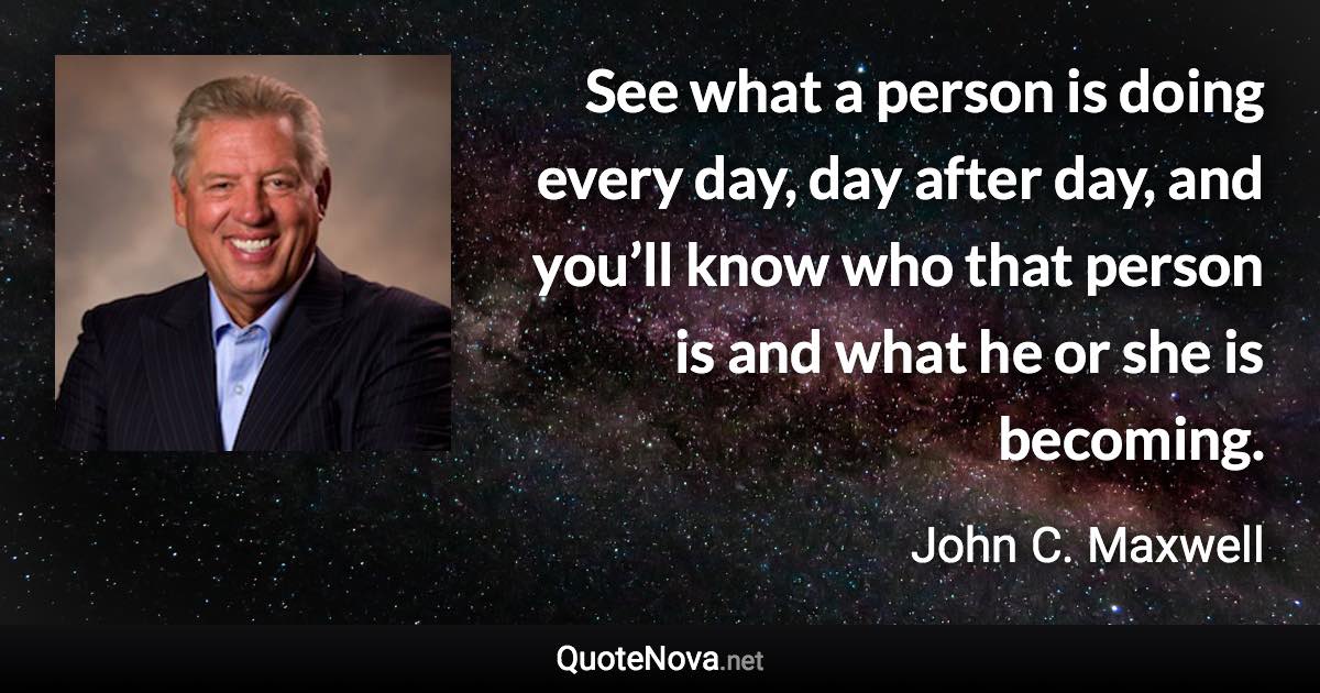 See what a person is doing every day, day after day, and you’ll know who that person is and what he or she is becoming. - John C. Maxwell quote