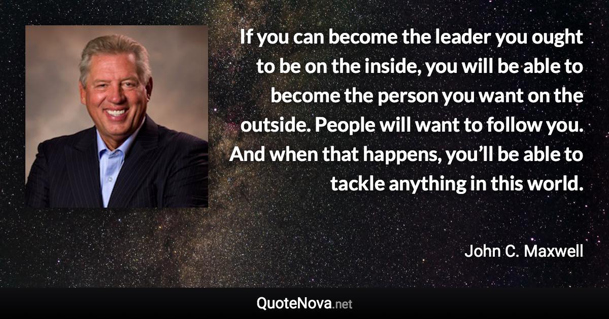 If you can become the leader you ought to be on the inside, you will be able to become the person you want on the outside. People will want to follow you. And when that happens, you’ll be able to tackle anything in this world. - John C. Maxwell quote