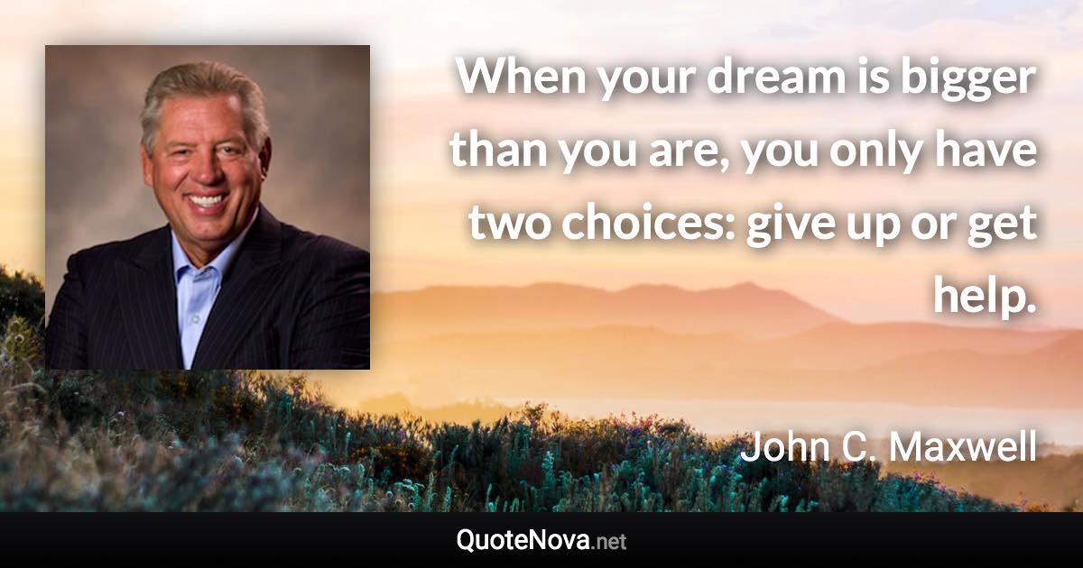When your dream is bigger than you are, you only have two choices: give up or get help. - John C. Maxwell quote