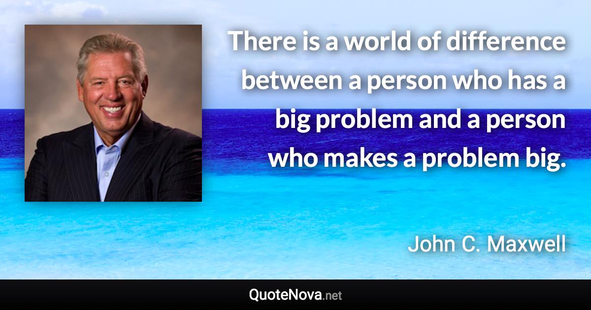 There is a world of difference between a person who has a big problem and a person who makes a problem big. - John C. Maxwell quote