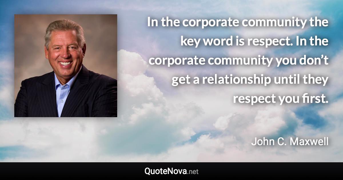 In the corporate community the key word is respect. In the corporate community you don’t get a relationship until they respect you first. - John C. Maxwell quote