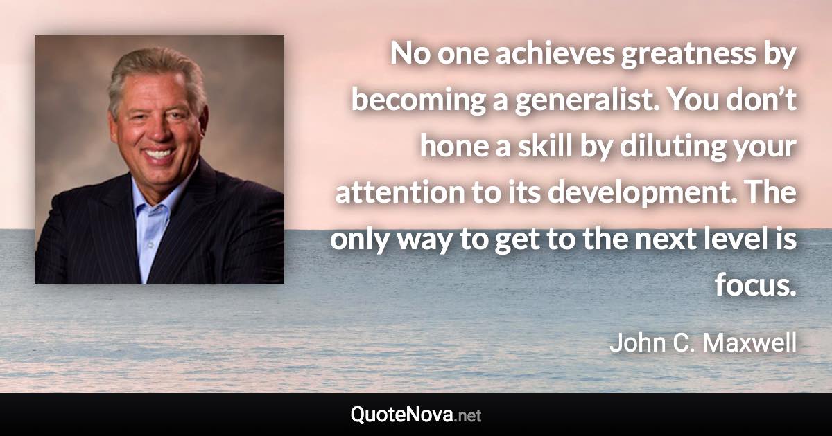 No one achieves greatness by becoming a generalist. You don’t hone a skill by diluting your attention to its development. The only way to get to the next level is focus. - John C. Maxwell quote