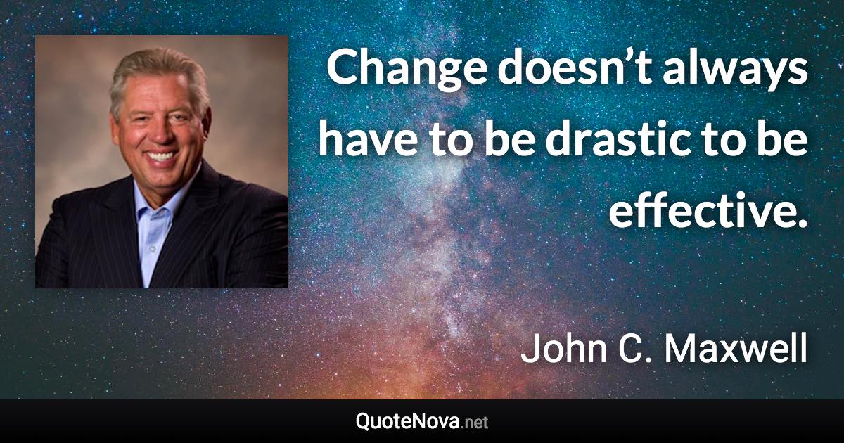 Change doesn’t always have to be drastic to be effective. - John C. Maxwell quote