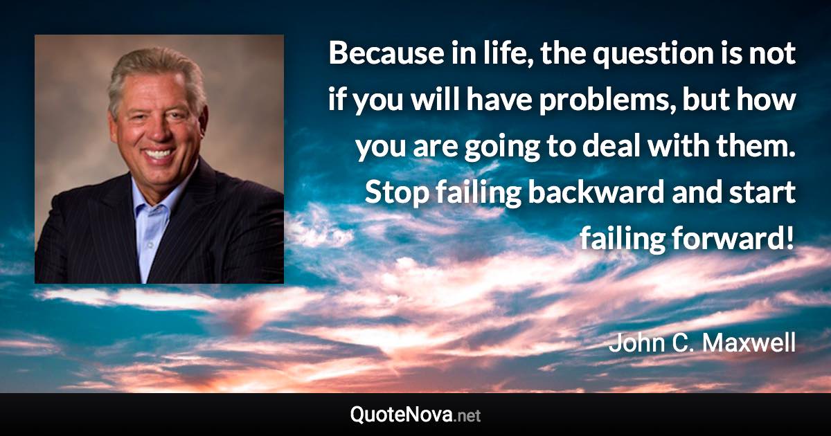 Because in life, the question is not if you will have problems, but how you are going to deal with them. Stop failing backward and start failing forward! - John C. Maxwell quote
