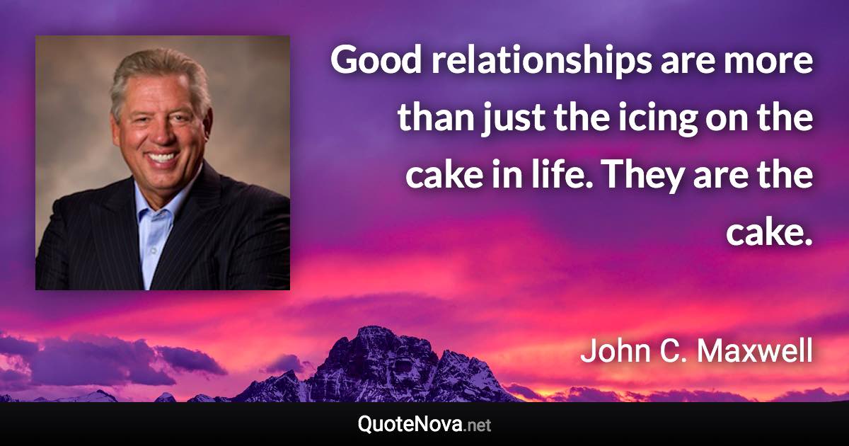 Good relationships are more than just the icing on the cake in life. They are the cake. - John C. Maxwell quote