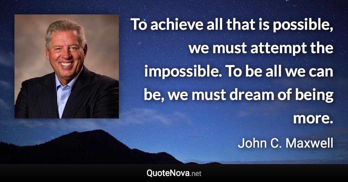 To achieve all that is possible, we must attempt the impossible. To be all we can be, we must dream of being more. - John C. Maxwell quote