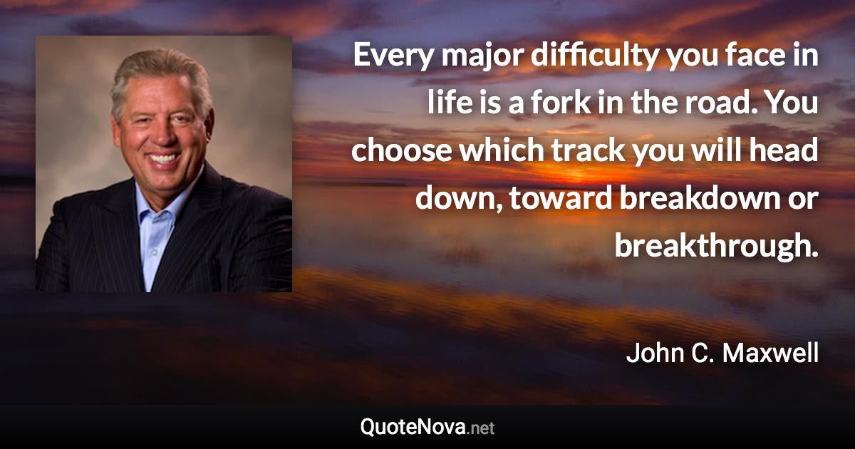 Every major difficulty you face in life is a fork in the road. You choose which track you will head down, toward breakdown or breakthrough. - John C. Maxwell quote