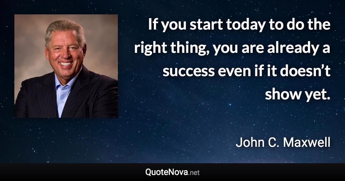 If you start today to do the right thing, you are already a success even if it doesn’t show yet. - John C. Maxwell quote