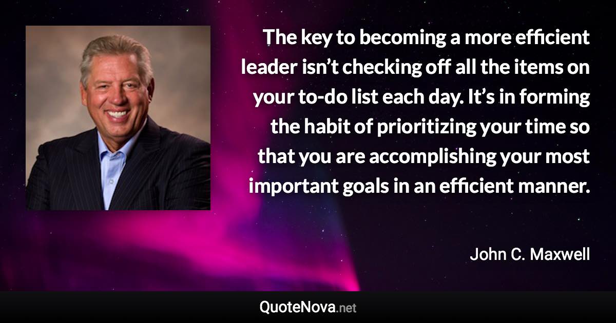 The key to becoming a more efficient leader isn’t checking off all the items on your to-do list each day. It’s in forming the habit of prioritizing your time so that you are accomplishing your most important goals in an efficient manner. - John C. Maxwell quote