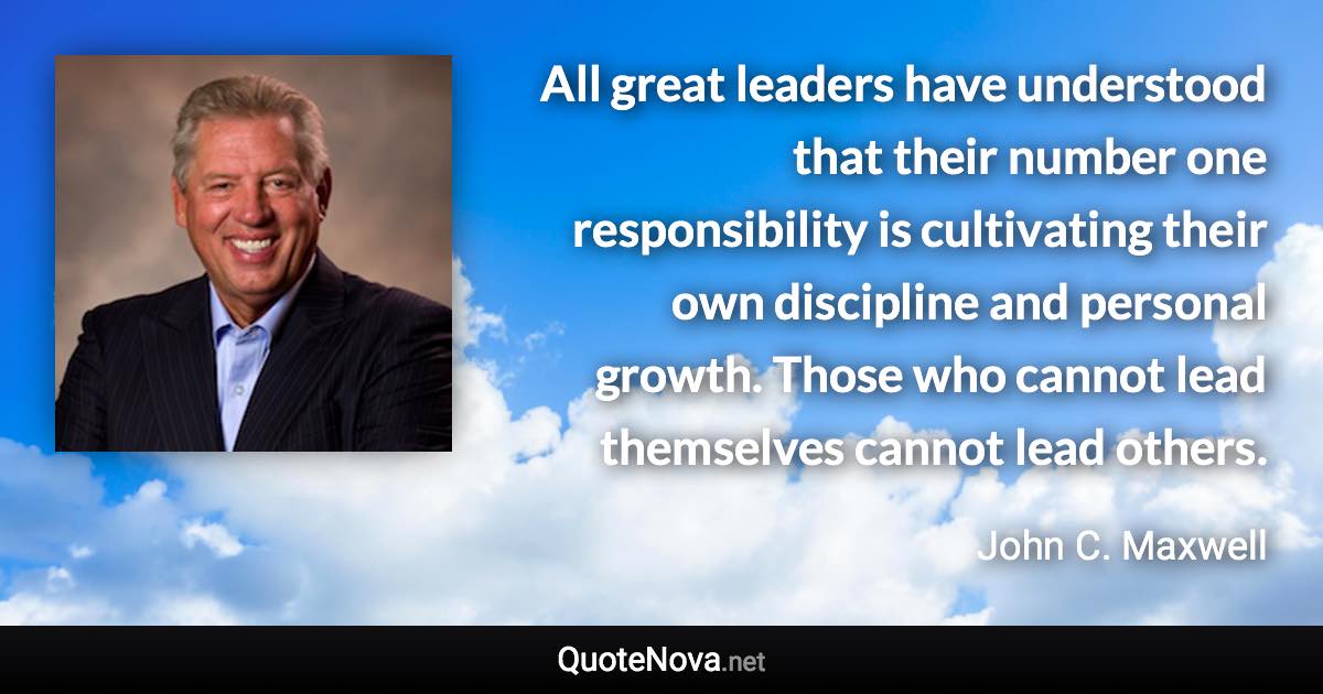 All great leaders have understood that their number one responsibility is cultivating their own discipline and personal growth. Those who cannot lead themselves cannot lead others. - John C. Maxwell quote