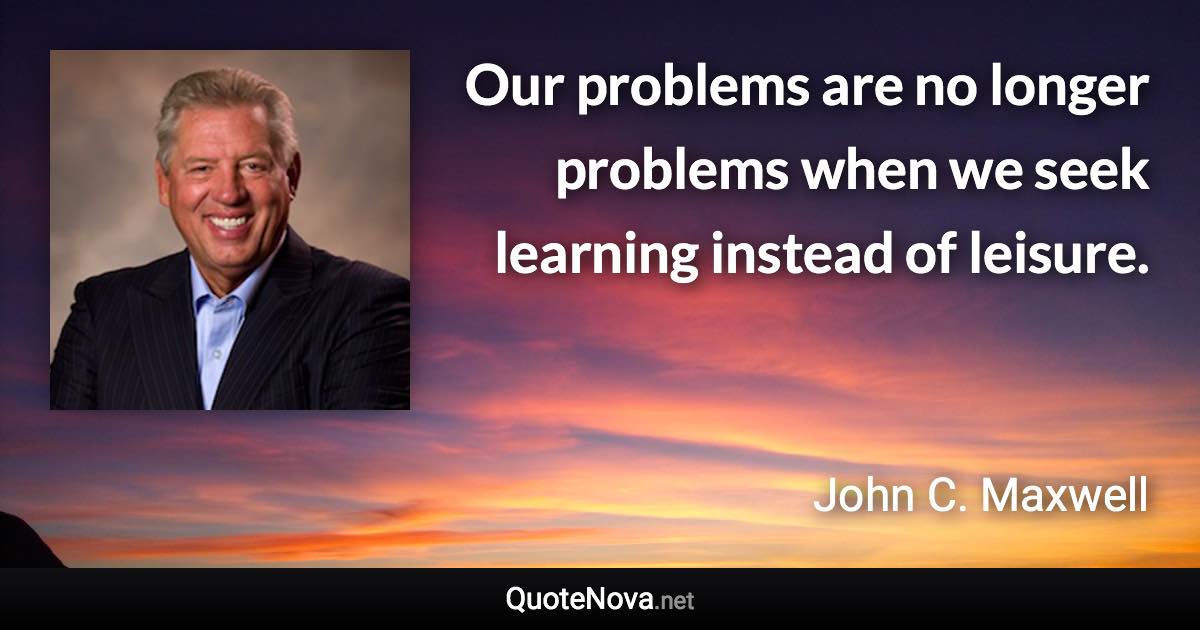 Our problems are no longer problems when we seek learning instead of leisure. - John C. Maxwell quote