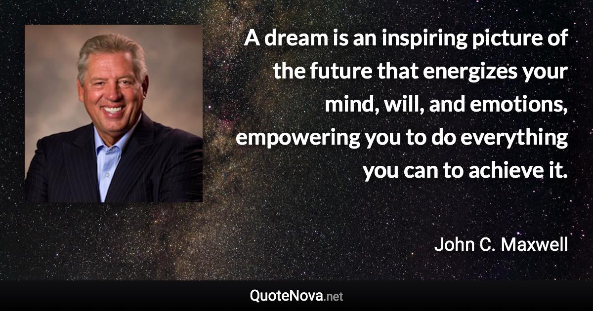 A dream is an inspiring picture of the future that energizes your mind, will, and emotions, empowering you to do everything you can to achieve it. - John C. Maxwell quote