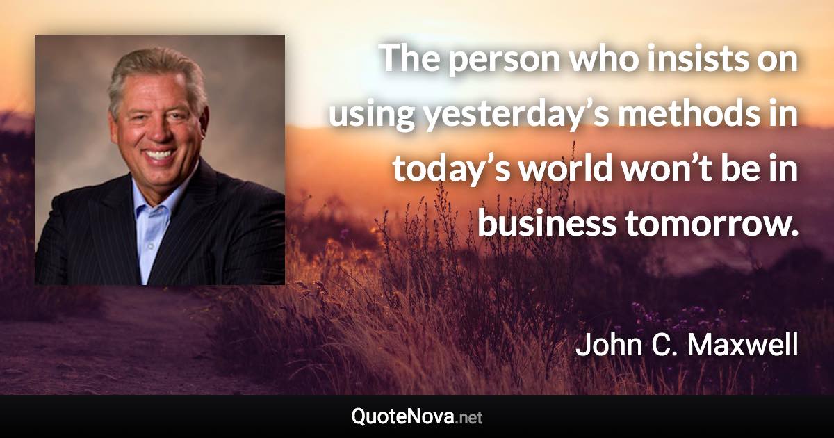 The person who insists on using yesterday’s methods in today’s world won’t be in business tomorrow. - John C. Maxwell quote