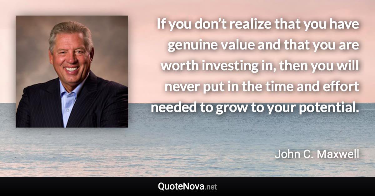 If you don’t realize that you have genuine value and that you are worth investing in, then you will never put in the time and effort needed to grow to your potential. - John C. Maxwell quote