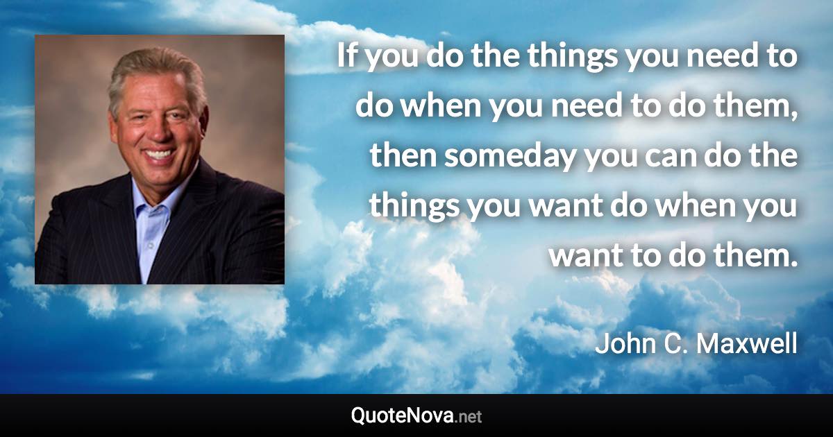 If you do the things you need to do when you need to do them, then someday you can do the things you want do when you want to do them. - John C. Maxwell quote