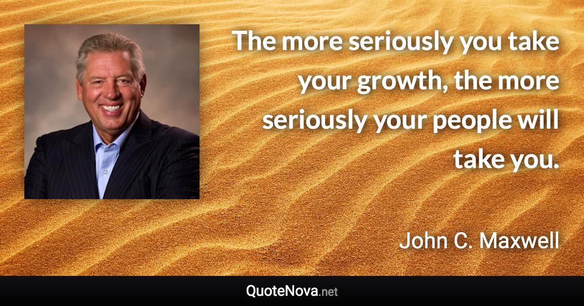 The more seriously you take your growth, the more seriously your people will take you. - John C. Maxwell quote