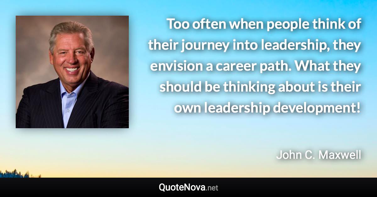 Too often when people think of their journey into leadership, they envision a career path. What they should be thinking about is their own leadership development! - John C. Maxwell quote