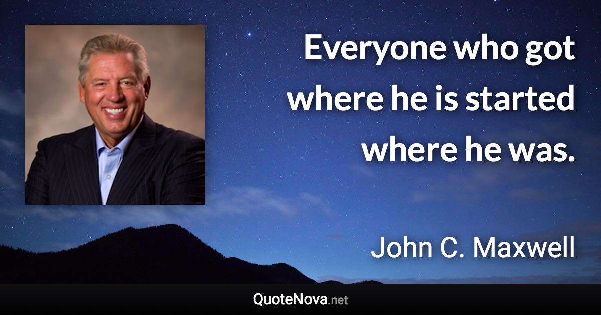 Everyone who got where he is started where he was. - John C. Maxwell quote