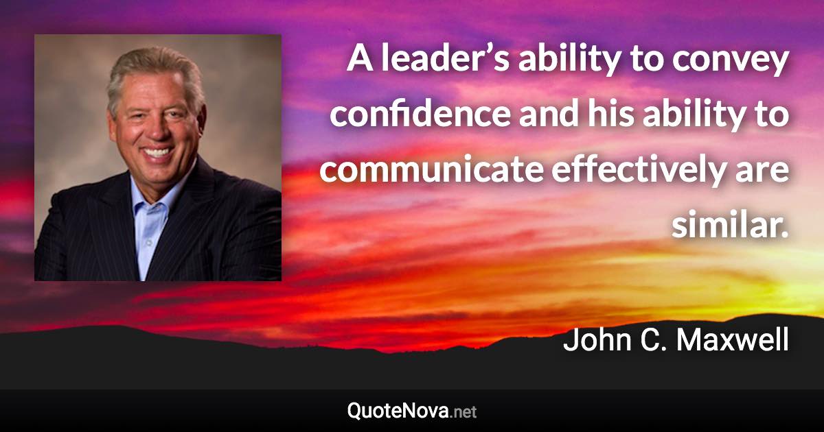 A leader’s ability to convey confidence and his ability to communicate effectively are similar. - John C. Maxwell quote