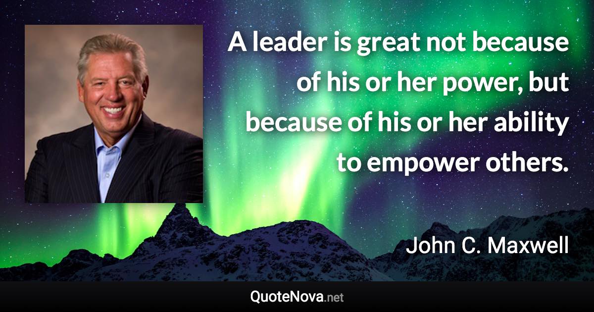 A leader is great not because of his or her power, but because of his or her ability to empower others. - John C. Maxwell quote