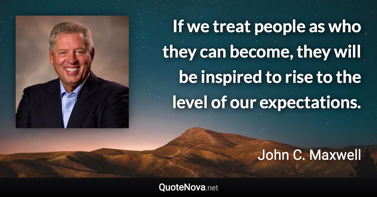 If we treat people as who they can become, they will be inspired to rise to the level of our expectations. - John C. Maxwell quote